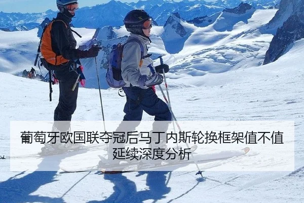 葡萄牙欧国联夺冠后马丁内斯轮换框架值不值延续深度分析